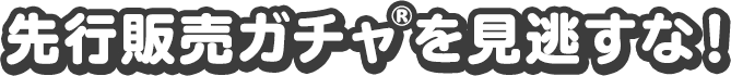 先行販売ガチャ®を見逃すな！