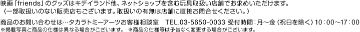 映画「friends」のグッズはキデイランド他、ネットショップを含む玩具取扱い店舗でお求めいただけます。（一部取扱いのない販売店もございます。取扱いの有無は店舗に直接お問合せください。）商品のお問い合わせは…タカラトミーアーツお客様相談室　TEL.03-5650-0033 受付時間：月〜金（祝日を除く）10：00〜17：00 ※掲載写真と商品の仕様は異なる場合がございます。 ※商品の仕様等は予告なく変更する場合がございます。