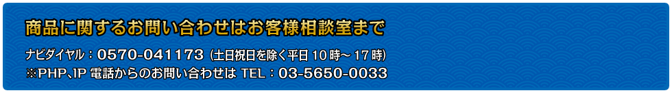 商品に関するお問い合わせはお客様相談室まで…ナビダイヤル：0570-041173（土日祝日を除く平日10時～17時）