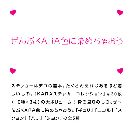 ステッカーはデコの基本。たくさんあればあるほど嬉しいもの。『KARAステッカーコレクション』は30枚（10種×3枚）の大ボリューム！身の周りのもの、ぜ〜んぶKARA色に染めちゃおう。「ギュリ」「ニコル」「スンヨン」「ハラ」「ジヨン」の全5種