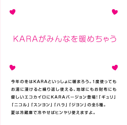今年の冬はKARAといっしょに暖まろう。1度使ってもお湯に浸けると繰り返し使える、地球にもお財布にも優しいエコカイロにKARAバージョン登場！「ギュリ」「ニコル」「スンヨン」「ハラ」「ジヨン」の全5種。
夏は冷蔵庫で冷やせばヒンヤリ使えますよ。
