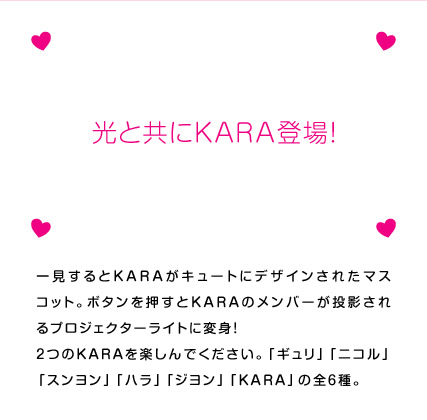 一見するとKARAがキュートにデザインされたマスコット。ボタンを押すとKARAのメンバーが投影されるプロジェクターライトに変身！　2つのKARAを楽しんでください。「ギュリ」「ニコル」「スンヨン」「ハラ」「ジヨン」「KARA」の全6種。