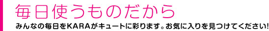 毎日使うものだから みんなの毎日をKARAがキュートに彩ります。
お気に入りを見つけて下さい。