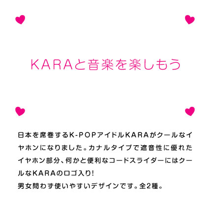 日本を席巻するK-POPアイドルKARAがクールなイヤホンになりました。カナルタイプで遮音性に優れたイヤホン部分、何かと便利なコードスライダーにはクールなKARAのロゴ入り！　男女問わず使いやすいデザインです。全2種。