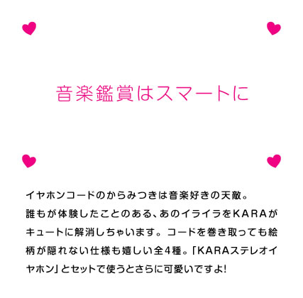 イヤホンコードのからみつきは音楽好きの天敵。誰もが体験したことのある、あのイライラをKARAがキュートに解消しちゃいます。 コードを巻き取っても絵柄が隠れない仕様も嬉しい全4種。「KARAイヤホン」とセットで使うと、さらに可愛いですよ！
