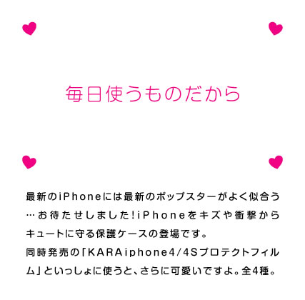 最新のiPhoneには最新のポップスターがよく似合う……お待たせしました！　iPhone4Sをキズや衝撃からキュートに守る保護ケースの登場です。同時発売の「KARA iphone4S専用画面保護フィルム」といっしょに使うと、さらに可愛いですよ。全4種。