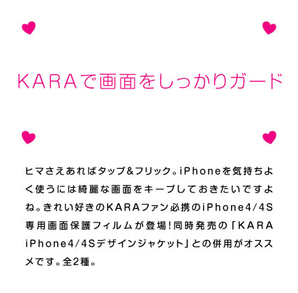 ヒマさえあればタップ＆フリック。iPhoneを気持ちよく使うには綺麗な画面をキープしておきたいですよね。きれい好きのKARAファン必携のiPhone4S専用画面保護フィルムが登場！　同時発売の「KARA iPhone4Sケース」との併用がオススメです。全2種。