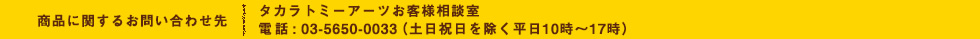 商品に関するお問い合わせ先 タカラトミーアーツお客様相談室 電話 : 03-5650-0033（土日祝日を除く平日10時〜17時）
