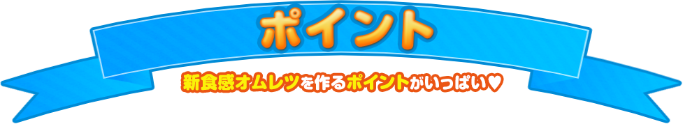 ポイント 新食感オムレツを作るポイントがいっぱい♥