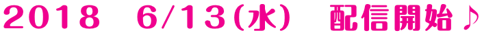2018　6/13（水）　配信開始♪