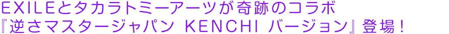 EXILEとタカラトミーアーツが奇跡のコラボ 『逆さマスタージャパン KENCHI バージョン』登場！