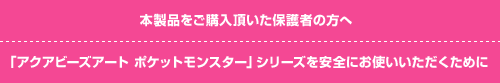 本製品をご購入頂いた保護者の方へ 「アクアビーズアート　ポケットモンスター」シリーズを安全にお使いいただくために