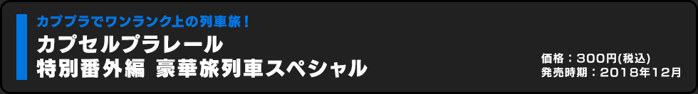 カプセルプラレール 特別番外編 豪華旅列車スペシャル 価格:300円（税込）発売時期:2018年12月