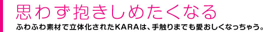 思わず抱きしめたくなる ふわふわ素材で立体化されたKARAは、手触りまでも愛おしくなっちゃう。