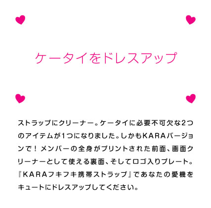 ストラップにクリーナー。ケータイに必要不可欠な2つのアイテムが1つになりました。しかもKARAバージョンで！　メンバーの全身がプリントされた前面、画面クリーナーとして使える裏面、そしてロゴ入りプレート。『KARAフキフキ携帯ストラップ』であなたの愛機をキュートにドレスアップしてください。