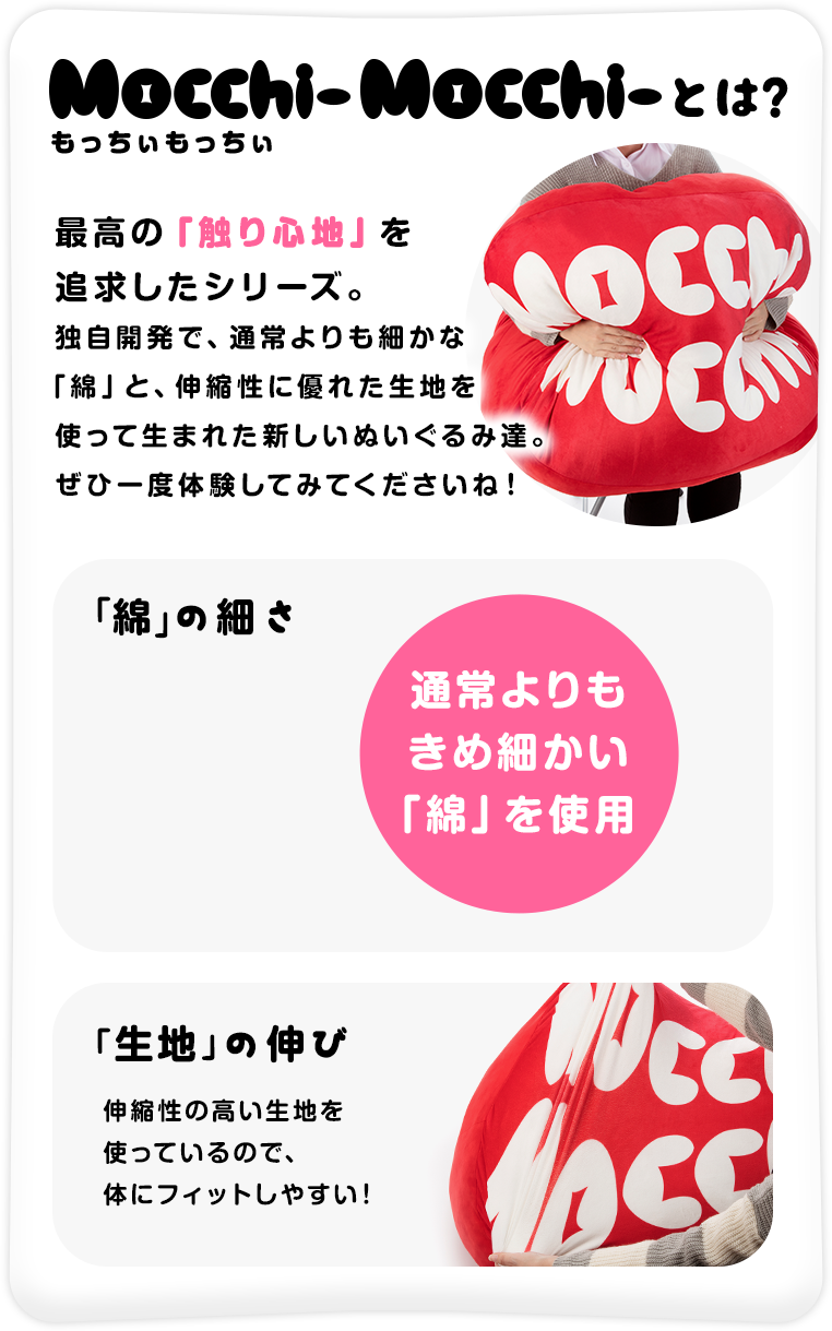 もっちぃもっちぃとは、最高の「触り心地」を追求したシリーズ。独自開発で、通常よりも細かな「綿」と、伸縮性に優れた生地を使って生まれた新しいぬいぐるみ達。ぜひ一度体験してみてくださいね！
