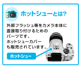 外部フラッシュ等をカメラ本体に直接取り付けるためのパーツです。ホットシューカバーも販売されています。