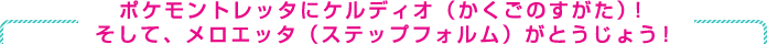 ポケモントレッタにケルディオ（かくごのすがた）！そして、メロエッタ（ステップフォルム）が登場！