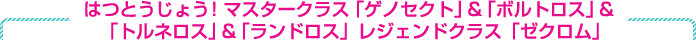 はつとうじょう！ マスタークラス「ゲノセクト」＆「ボルトロス」＆「トルネロス」＆「ランドロス」　レジェンドクラスに「ゼクロム」