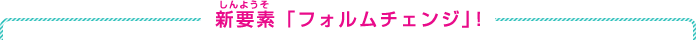 新要素「フォルムチェンジ」！