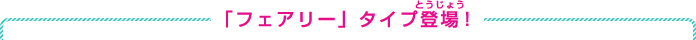 「フェアリー」タイプ登場！