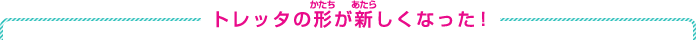 トレッタの形が新しくなった！