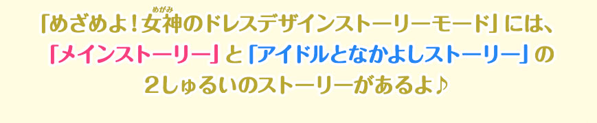 「めざめよ！女神のドレスデザインストーリーモード」には、「メインストーリー」と「アイドルとなかよしストーリー」の２しゅるいのストーリーがあるよ♪