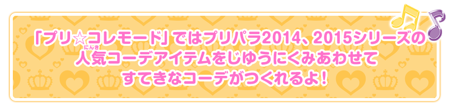 「プリ☆コレモード」ではプリパラ2014、2015シリーズの人気コーデアイテムをじゆうにくみあわせて
すてきなコーデがつくれるよ！