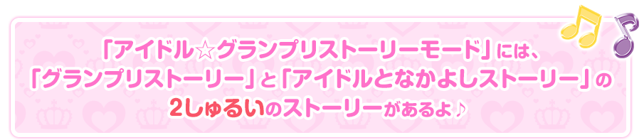 「アイドル☆グランプリストーリーモード」には、「グランプリストーリー」と「アイドルとなかよしストーリー」の２しゅるいのストーリーがあるよ♪

