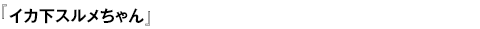 イカ下スルメちゃん