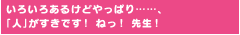 いろいろあるけどやっぱり……、「人」がすきです！ ねっ！ 先生！